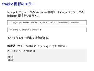 fragile 関係のエラー
fancyvrb パッケージの Verbatim 環境や，listings パッケージの
lstlisting 環境をつかうと，
! Illegal parameter number in definition of beamer@doifinframe.
! Missing endcsname inserted.
といったエラーが出る場合がある。
解決法: タイトルのあとに{.fragile}をつける。
# タイトル{.fragile}
内容
内容
 