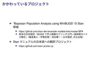 かかわっているプロジェクト
“Bayesian Population Analysis using WinBUGS” の Stan
移植
https://github.com/stan-dev/example-models/tree/master/BPA
原本の日本語訳:『BUGS で学ぶ階層モデリング入門—個体群のベイ
ズ解析』（飯島勇人・伊東宏樹・深谷肇一・正木隆訳, 共立出版）
Stan マニュアルの日本語への翻訳プロジェクト
https://github.com/stan-ja/stan-ja
 