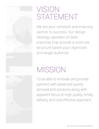 VISION
STATEMENT
We are your constant and enduring
partner to success. Our design
ideology operates on best
practices that provide a solid site
structure based your objectives
and target audience.

MISSION
To be able to innovate and provide
partners with advanced quality
services and solutions along with
apparent focus on high quality, timely
delivery and cost effective approach.

Your Brand, Your Identity, Deﬁned.

 