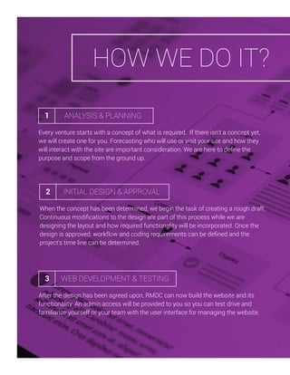 HOW WE DO IT?
1

ANALYSIS & PLANNING

Every venture starts with a concept of what is required. If there isn't a concept yet,
we will create one for you. Forecasting who will use or visit your site and how they
will interact with the site are important consideration. We are here to deﬁne the
purpose and scope from the ground up.

2

INITIAL DESIGN & APPROVAL

When the concept has been determined, we begin the task of creating a rough draft.
Continuous modiﬁcations to the design are part of this process while we are
designing the layout and how required functionality will be incorporated. Once the
design is approved, workflow and coding requirements can be deﬁned and the
project's time line can be determined.

3

WEB DEVELOPMENT & TESTING

After the design has been agreed upon, RMDC can now build the website and its
functionality. An admin access will be provided to you so you can test drive and
familiarize yourself or your team with the user interface for managing the website.

 