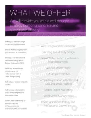 WHAT WE OFFER
We will provide you with a well thought
strategy built on a concrete and
sustainable identity.
Deﬁne your website's target
audience and requirements
Design the best way to present
your products or information
Develop a standards based
website including Search
Engine Optimization (SEO)
Obtaining your website's
domain name. i.e.
'www.yoursite.com' or
'www.yourgroup.org'
Roll-out your website for public
access
Submit your website to the
major search engines and
directory services
Continue the partnership by
providing ongoing
enhancements and

Web Design and Development
Branding and Identity Design
InstaWWWeb - Launch a website in
less than a week!
Website Maintenance
CMS Implementation
Domain Registration with Secured
Web and Email Hosting
Search Engine Marketing
Social Media Management
Communication Strategy and
Professional Copywriting

maintenance for your website

Your Brand, Your Identity, Deﬁned.

 