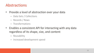 16
Abstractions
• Provide a level of abstraction over your data
– Data Sets / Collections
– Records / Rows
– Transformations
• Enables a consistent API for interacting with any data
regardless of its shape, size, and content
– Reusability
– Increased development speed
 