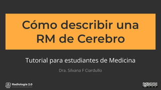 www.radiologia2cero.com
Cómo describir una
RM de Cerebro
Tutorial para estudiantes de Medicina
Dra. Silvana F Ciardullo
 