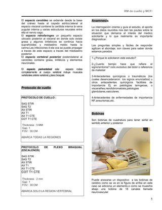 RM de cuello y MCF/


El espacio carotídeo se extiende desde la base                  Anamnesis
del cráneo hasta el cayado aórtico,lateral al
espacio visceral contiene la carótida interna la vena           La interrogación orienta y guía el estudio, el aporte
yugular interna y varias estructuras neurales entre             en los datos reunidos nos dan las pautas sobre la
ella el nervio vago.                                            situación que demarca el interés del medico
El espacio retrofaríngeo un pequeño espacio                     solicitante y lo que realmente es importante
ubicado posterior al visceral en donde solo existe              diagnosticar.
grasa y algunos linfatiocos se continúa hacia
suprahioides y mediastino medio hasta la                        Las preguntas simples y fáciles de responder
carina.Las infecciones d ela oca se puede propagar              agilizan el abordaje; son claves para saber donde
a traves de este espacio a traves del mediastino                estamos parados
posterior.
El espacio vertebral posterior posterolateral al                1-¿Porque le solicitaron este estudio?
carotídeo contiene grasa, linfáticos y elementos
neuronales.                                                     2-¿Cuanto    tiempo     hace     que     refiere   el
                                                                signo/síntoma? ciclo evolutivo del dolor o referencia
El espacio perivertebral este                   espacio rodea   de malestar
completamente al cuerpo vertebral incluye musculos
vertebrales arteria vertebral y plexo braquial.                 3-Antecedentes quirúrgicos o traumáticos (los
                                                                cuales desencadenaron los signos enunciados) u
                                                                otros antecedentes quirúrgicos factibles de
                                                                importancia Ej en patologías laringeoas, o
Protocolo de cuello                                             visceralñes,nerofobromatosis,patologias
                                                                glandulares,vasculares.

PROTOCOLO DE CUELLO :                                           4-Antecedentes de enfermedades de importancia
                                                                NF,aneurismas,etc.
SAG STIR
SAG T2
AX STIR
AX T1                                                           Bobinas
AX T1 CTE
COT T1 CTE                                                      Son bobinas de cuadratura para tener señal en
                                                                sentido anterior y posterior
Thickness : 5 MM
Gap: 1
FOV : 30 CM

ABARCA TODAS LA REGIONES


PROTOCOLO             DE        PLEXO         BRAQUIAL
(ESCALENOS)

SAG STIR
SAG T2
AX STIR
AX T1
AX T1 CTE
COT T1 CTE

Thickness : 2 mm                                                Puede anexarse un dispositivo a las bobinas de
Gap: 1                                                          cerebro como se ve en la figura de arriba en este
FOV : 30 CM                                                     caso se adiciona un elemento,o como se muesrtra
                                                                abajo una bobina de 18 canales llamada
ABARCA SOLO LA REGION VERTEBRAL                                 neurovascular

                                                                                                                   5
 