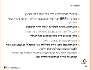‫לסיכום‬
‫המנמ‬"‫מוסף‬ ‫ערך‬ ‫כיום‬ ‫להביא‬ ‫נדרש‬ ‫ר‬‫לארגון‬ ‫עסקי‬
‫ה‬ ‫מערכות‬ERP‫ייעודיות‬ ‫והן‬ ‫התמקצעו‬ ‫המודרניות‬‫וסוגי‬ ‫נישות‬ ‫לפי‬
‫עיסוקים‬.
‫למשתמש‬ ‫יותר‬ ‫ונוחות‬ ‫לשינויים‬ ‫גמישות‬ ‫המערכות‬
‫גבוהה‬ ‫מקצועית‬ ‫ברמה‬ ‫מובנים‬ ‫מידע‬ ‫נתוח‬ ‫כלי‬ ‫ישנם‬
‫לארגון‬ ‫כסף‬ ‫וחוסכות‬ ‫בענן‬ ‫כיום‬ ‫נמצאות‬ ‫חלקן‬
‫לווין‬ ‫למערכות‬ ‫טיבעיים‬ ‫ממשקים‬
‫ל‬ ‫ממשק‬ ‫כגון‬ ‫משלימים‬ ‫כלים‬ ‫נוספו‬ ‫אלו‬ ‫למערכות‬Mobile‫שמאפשר‬
‫השטח‬ ‫לאנשי‬‫הליבה‬ ‫למערכות‬ ‫גישה‬.
‫מערכת‬ ‫של‬ ‫ממוקדת‬ ‫בבחירה‬ ‫לארגון‬ ‫לעזור‬ ‫יכול‬ ‫ונכון‬ ‫טוב‬ ‫ייעוץ‬
‫שלו‬ ‫הייעודיים‬ ‫לצרכים‬ ‫בדיוק‬ ‫שמתאימה‬
13
 