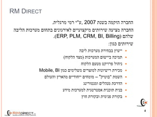 RM DIRECT
‫בשנת‬ ‫הוקמה‬ ‫החברה‬, 2007‫ע‬"‫מרגלית‬ ‫רמי‬ ‫י‬.
‫הליבה‬ ‫מערכות‬ ‫בתחום‬ ‫לאירגונים‬ ‫מיקצועיים‬ ‫שירותים‬ ‫מציעה‬ ‫החברה‬
‫שלהם‬(ERP, PLM, CRM, BI, Billing.)
‫כגון‬ ‫שירותים‬:
‫ליבה‬ ‫מערכות‬ ‫בבחירת‬ ‫ייעוץ‬
‫המערכות‬ ‫ביישום‬ ‫תמיכה‬(‫הלקוח‬ ‫מצד‬)
‫הלקוח‬ ‫מטעם‬ ‫פרויקט‬ ‫ניהול‬
‫כגון‬ ‫משלימים‬ ‫למוצרים‬ ‫רישיונות‬ ‫מכירת‬Mobile, BI
‫השמת‬"‫בוטיק‬"–‫והעולם‬ ‫מהארץ‬ ‫ייחודיים‬ ‫מומחים‬
‫ומנטורינג‬ ‫מנהלים‬ ‫הדרכת‬
‫מידע‬ ‫למערכות‬ ‫אסטרטגית‬ ‫תוכנית‬ ‫בנית‬
‫ובקורת‬ ‫פנימית‬ ‫בקורת‬‫חוץ‬
4
 