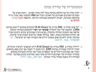 ‫נכונה‬ ‫בחירה‬ ‫של‬ ‫המשמעויות‬
‫הארגון‬ ‫מתוך‬ ‫לחץ‬ ‫בשל‬ ‫מערכת‬ ‫החלפת‬ ‫סף‬ ‫על‬ ‫שהיה‬ ‫לקוח‬.‫של‬ ‫פשוט‬ ‫ניתוח‬
‫את‬ ‫הוביל‬ ‫הארגון‬ ‫של‬ ‫האמיתים‬ ‫והצרכים‬ ‫הפערים‬RM‫מיידי‬ ‫צורך‬ ‫שאין‬ ‫למסקנה‬
‫המערכת‬ ‫בהחלפת‬,‫הקיימת‬ ‫במערכת‬ ‫להשתמש‬ ‫ושניתן‬.‫התוצאה‬‫כ‬ ‫של‬ ‫חסכון‬-
500K₪
"‫אוטו‬ ‫קל‬‫ב‬ ‫בחרה‬RM‫מכיוון‬‫של‬R.M Direct‫המומחים‬‫בתחום‬‫מערכת‬ ‫ליישום‬
.CRM‫התהליך‬ ‫מכל‬ ‫שלי‬ ‫התובנה‬‫שכדאי‬‫ואף‬‫רצוי‬‫מומחה‬ ‫בשרותי‬ ‫להשתמש‬
‫מלמעלה‬ ‫הגדולה‬ ‫התמונה‬ ‫את‬ ‫שרואה‬,‫ומכיר‬ ‫ודומים‬ ‫שונים‬ ‫מארגונים‬ ‫ניסיון‬ ‫מביא‬
‫בשוק‬ ‫המערכות‬ ‫יכולות‬ ‫את‬,‫כאשר‬ ‫במיוחד‬ ‫וזאת‬‫אירגוני‬ ‫שינוי‬ ‫לעשות‬ ‫נדרשים‬,
‫או‬ ‫ופנוי‬ ‫העבודה‬ ‫את‬ ‫היודע‬ ‫מקצועי‬ ‫אדם‬ ‫כח‬ ‫ללא‬ ‫ואישי‬ ‫מערכתי‬‫למשימה‬."‫יוני‬
‫ראוכברגר‬,‫מנמר‬,‫קל‬‫אוטו‬
"‫רולדין‬‫ב‬ ‫בחרה‬RM‫מכיוון‬‫של‬R.M Direct‫המקצועי‬ ‫הידע‬‫שיכולים‬ ‫והניסיון‬
‫בבחירת‬ ‫לרולדין‬ ‫לעזור‬‫מערכת‬ERP.‫מהתחום‬ ‫שבא‬ ‫יועץ‬ ‫עם‬ ‫לעבוד‬ ‫לי‬ ‫חשוב‬ ‫היה‬
‫בתחום‬ ‫המערכות‬ ‫יכולות‬ ‫את‬ ‫ומכיר‬ ‫המאפיות‬ ‫של‬ ‫הייחודיים‬ ‫הצרכים‬ ‫את‬ ‫ומכיר‬.
‫שונים‬ ‫פתרונות‬ ‫ונתנו‬ ‫שלנו‬ ‫הייחויים‬ ‫הצרכים‬ ‫עלו‬ ‫הבחירה‬ ‫בתהליך‬.‫תהליך‬ ‫מבחינתי‬
‫וממוקד‬ ‫ברור‬ ‫מסודר‬ ‫מובנה‬ ‫היה‬ ‫הבחירה‬.‫קובי‬‫חקק‬,‫מנכל‬,‫רולדין‬
8
 