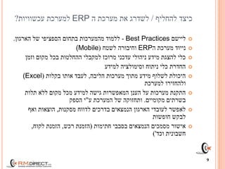 ‫כיצד‬‫להחליף‬/‫ה‬ ‫מערכת‬ ‫את‬ ‫לשדרג‬ERP‫למערכת‬‫עכשוויות‬?
‫ליישם‬Best Practices-‫הארגון‬ ‫של‬ ‫הספציפי‬ ‫בתחום‬ ‫מהמערכות‬ ‫ללמוד‬.
‫ה‬ ‫מערכת‬ ‫נייוד‬ERP‫לשטח‬ ‫וחיבורה‬((Mobile
‫וזמן‬ ‫מקום‬ ‫בכל‬ ‫ההחלטות‬ ‫למקבלי‬ ‫מרוכז‬ ‫עדכני‬ ‫ניהולי‬ ‫מידע‬ ‫להצגת‬ ‫כלי‬
‫למידע‬ ‫וסימולציה‬ ‫ניתוח‬ ‫כלי‬ ‫החדרת‬
‫הליבה‬ ‫מערכות‬ ‫מתוך‬ ‫מידע‬ ‫לשלוף‬ ‫היכולת‬,‫בקלות‬ ‫אותו‬ ‫לעבד‬((Excel
‫למערכת‬ ‫ולהחזירו‬
‫תלות‬ ‫ללא‬ ‫מקום‬ ‫מכל‬ ‫למידע‬ ‫גישה‬ ‫המאפשרות‬ ‫הענן‬ ‫על‬ ‫מערכות‬ ‫התקנת‬
‫מקומיים‬ ‫בשרתים‬.‫ע‬ ‫המערכת‬ ‫של‬ ‫ותחזוקה‬"‫הספק‬ ‫י‬
‫מסקנות‬ ‫לדווח‬ ‫בדרכים‬ ‫הנמצאים‬ ‫הארגון‬ ‫לעובדי‬ ‫לאפשר‬,‫ואף‬ ‫הוצאות‬
‫חופשות‬ ‫לבקש‬
‫חתימות‬ ‫בסבבי‬ ‫הנמצאים‬ ‫מסמכים‬ ‫אישור‬(‫רכש‬ ‫הזמנת‬,‫לקוח‬ ‫הזמנת‬,
‫וכד‬ ‫חשבונית‬')
9
 