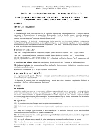 Componentes e Sistemas Hidráulicos e Pneumáticos: Símbolos Gráficos e Diagramas de Circuitos
                                 ABNT – Associação Brasileira de Normas Técnicas


           ABNT – ASSOCIAÇÃO BRASILEIRA DE NORMAS TÉCNICAS

 SISTEMAS E COMPONENTES HIDRÁULICOS E PNEUMÁTICOS:
       SÍMBOLOS GRÁFICOS E DIAGRAMAS DE CIRCUITOS

PARTE I

SÍMBOLOS GRÁFICOS

1. ESCOPO
A primeira parte da norma estabelece princípios de orientação quanto ao uso dos símbolos gráficos. Os símbolos gráficos
representam os elementos internos de um circuito e são construídos a partir de símbolos básicos e elementos funcionais
estabelecidos com base em regras gerais instituídas para o planejamento e desenvolvimento dos símbolos funcionais. Os
símbolos básicos e as regras de construção são também especificados.
O objetivo principal é o de possibilitar a representação das funções realizáveis com componentes hidráulicos e pneumáticos,
independentemente da forma construtiva, das inovações tecnológicas e do fabricante não impedindo ou criando limitações
demasiadamente rígidas quanto ao uso e/ou aplicação do símbolo. Desse modo, a norma define os símbolos lógicos básicos e
as regras para elaboração dos símbolos compostos.

2. REFERÊNCIA NORMATIVA
ISO 1219-1, Fluid power systems and components – Graphic symbols and circuit diagrams – Part 1: Graphic symbols
ISO 1219-2, Fluid power systems and components – Graphic symbols and circuit diagrams – Part 2: Circuit diagrams
DRAFT INTERNATIONAL STANDART ISO/DIS 14617-5. Graphical symbols for diagrams. Part 5: Measurement and
control devices
3. DEFINIÇÕES3.1. Símbolos básicos: são representações gráficas utilizadas para a formação de símbolos funcionais.
3.2. Símbolos funcionais: são representações gráficas das funções dos componentes hidráulicos e pneumáticos, sendo
constituídos de símbolos básicos.
As definições dadas na NBR 10138 são aplicáveis a esta parte da norma.

4. DECLARAÇÃO DE IDENTIFICAÇÃO.
Use o seguinte enunciado quando a elaboração e construção de circuitos hidráulicos e/ou pneumáticos estiver fundamentada
ou em consenso com a presente norma.
“Os diagramas de circuitos estão em concordância com a norma NBR 8896, Sistemas e componentes hidráulicos e
pneumáticos – Símbolos gráficos e diagramas de circuitos.”

5. GERAL
5.1. Introdução
Os símbolos usados para descrever os componentes hidráulicos e pneumáticos devem ser construídos a partir de símbolos
básicos e elementos funcionais baseados na presente norma. As regras apresentadas nesta cláusula têm o intuito de habilitar
aos usuários o desenvolvimento de símbolos de componentes ou sistemas formados de vários símbolos funcionais inseridos
no circuito. As regras permitem que diferentes usuários, através de uma especificação comum, produzam ao final do trabalho
um mesmo símbolo representativo de determinada função, conexão ou componente.
5.2. Regras Gerais
5.2.1. Os símbolos representam funções, modos de operação e conexões externas.
5.2.2. Símbolos não possuem a intenção de mostrar a construção física do componente, nem representam suas dimensões
reais.
5.2.3. Para gerar símbolos mais complexos, os símbolos básicos e os elementos funcionais devem ser combinados
obedecendo as regras estabelecidas nesta primeira parte da norma.
5.2.4. Os símbolos mostram as vias externas (portas de passagem de fluido) do componente, sem a necessidade de representar
a localização exata destas vias.
5.2.5. As vias são indicadas através da união de linhas de escoamento com os símbolos dos elementos do circuito.
5.2.6. Para símbolos complexos, somente as conexões que são usadas funcionalmente precisam ser mostradas.
É recomendável que os símbolos associados a equipamentos com o propósito de identificação mostrem todas as conexões
possíveis.
 