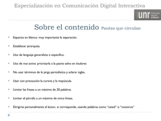 Especialización en Comunicación Digital Interactiva



                     Sobre el contenido                               Pautas que circulan

   Espacios en blanco: muy importante la separación.

   Establecer jerarquías.

   Uso de lenguaje generalista o específico.

   Uso de voz activa: priorizarla a la pasiva salvo en titulares

   No usar términos de la jerga periodística y aclarar siglas.

   Usar con precaución la cursiva y la mayúscula.

   Limitar las frases a un máximo de 20 palabras

   Limitar el párrafo a un máximo de cinco líneas.

   Dirigirse personalmente al lector, si corresponde, usando palabras como “usted” o “nosotros”
 