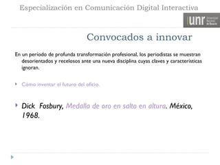 Especialización en Comunicación Digital Interactiva



                                 Convocados a innovar
En un período de profunda transformación profesional, los periodistas se muestran
   desorientados y recelosos ante una nueva disciplina cuyas claves y características
   ignoran.

   Cómo inventar el futuro del oficio.


   Dick Fosbury, Medalla de oro en salto en altura. México,
    1968.
 