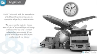 RMD Trade work with the mostreliable
and efficient logistics companies to
ensure that all products arrive on time.
We are aware that logistics form a
crucial part of any working relationship
and this is why we have a team of
dedicated agents ensuring all our
goods arrive/depart on time to the
satisfaction of our clients
Logistics
 