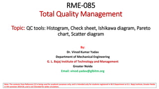RME-085
Total Quality Management
Topic: QC tools: Histogram, Check sheet, Ishikawa diagram, Pareto
chart, Scatter diagram
By:
Dr. Vinod Kumar Yadav
Department of Mechanical Engineering
G. L. Bajaj Institute of Technology and Management
Greater Noida
Email: vinod.yadav@glbitm.org
Note: The contents from Reference [1] is being used for academic purposes only, and is intended only for students registered in M.E Department at G.L. Bajaj Institute, Greater Noida
in VIII semester 2019-20, and is not intended for wider circulation.
 
