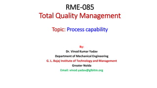 RME-085
Total Quality Management
Topic: Process capability
By:
Dr. Vinod Kumar Yadav
Department of Mechanical Engineering
G. L. Bajaj Institute of Technology and Management
Greater Noida
Email: vinod.yadav@glbitm.org
 