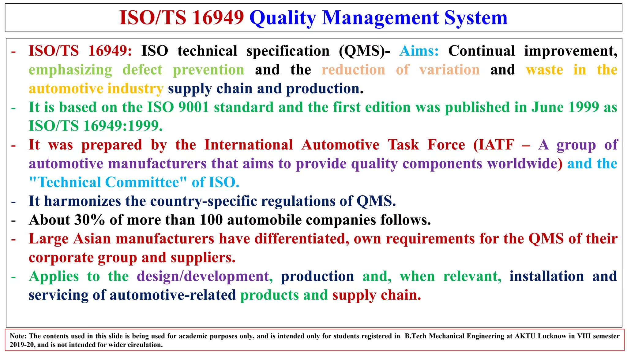 ISO/TS 16949 Quality Management System
- ISO/TS 16949: ISO technical specification (QMS)- Aims: Continual improvement,
emphasizing defect prevention and the reduction of variation and waste in the
automotive industry supply chain and production.
- It is based on the ISO 9001 standard and the first edition was published in June 1999 as
ISO/TS 16949:1999.
- It was prepared by the International Automotive Task Force (IATF – A group of
automotive manufacturers that aims to provide quality components worldwide) and the
"Technical Committee" of ISO.
- It harmonizes the country-specific regulations of QMS.
- About 30% of more than 100 automobile companies follows.
- Large Asian manufacturers have differentiated, own requirements for the QMS of their
corporate group and suppliers.
- Applies to the design/development, production and, when relevant, installation and
servicing of automotive-related products and supply chain.
Note: The contents used in this slide is being used for academic purposes only, and is intended only for students registered in B.Tech Mechanical Engineering at AKTU Lucknow in VIII semester
2019-20, and is not intended for wider circulation.
 