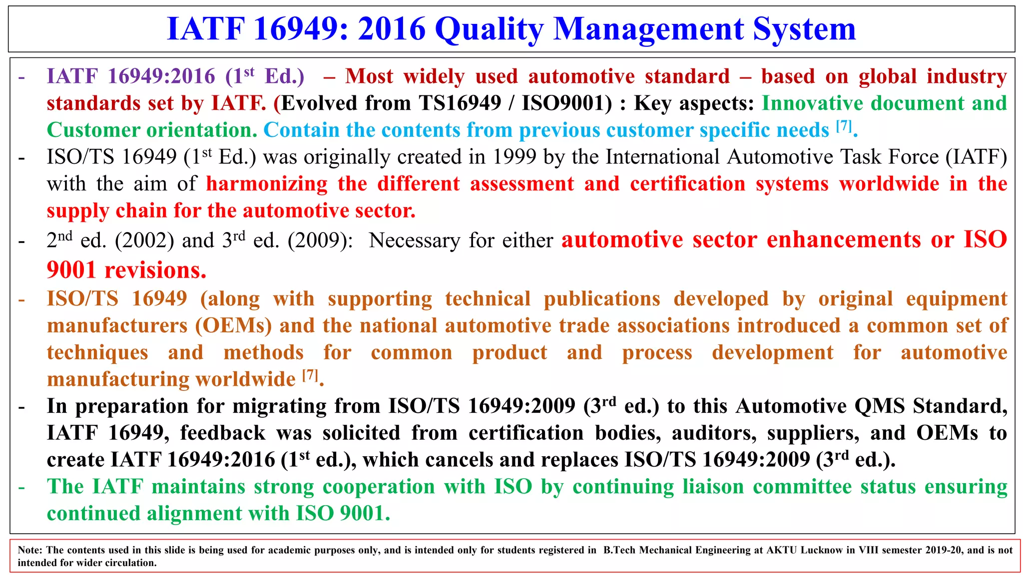 IATF 16949: 2016 Quality Management System
- IATF 16949:2016 (1st Ed.) – Most widely used automotive standard – based on global industry
standards set by IATF. (Evolved from TS16949 / ISO9001) : Key aspects: Innovative document and
Customer orientation. Contain the contents from previous customer specific needs [7].
- ISO/TS 16949 (1st Ed.) was originally created in 1999 by the International Automotive Task Force (IATF)
with the aim of harmonizing the different assessment and certification systems worldwide in the
supply chain for the automotive sector.
- 2nd ed. (2002) and 3rd ed. (2009): Necessary for either automotive sector enhancements or ISO
9001 revisions.
- ISO/TS 16949 (along with supporting technical publications developed by original equipment
manufacturers (OEMs) and the national automotive trade associations introduced a common set of
techniques and methods for common product and process development for automotive
manufacturing worldwide [7].
- In preparation for migrating from ISO/TS 16949:2009 (3rd ed.) to this Automotive QMS Standard,
IATF 16949, feedback was solicited from certification bodies, auditors, suppliers, and OEMs to
create IATF 16949:2016 (1st ed.), which cancels and replaces ISO/TS 16949:2009 (3rd ed.).
- The IATF maintains strong cooperation with ISO by continuing liaison committee status ensuring
continued alignment with ISO 9001.
Note: The contents used in this slide is being used for academic purposes only, and is intended only for students registered in B.Tech Mechanical Engineering at AKTU Lucknow in VIII semester 2019-20, and is not
intended for wider circulation.
 