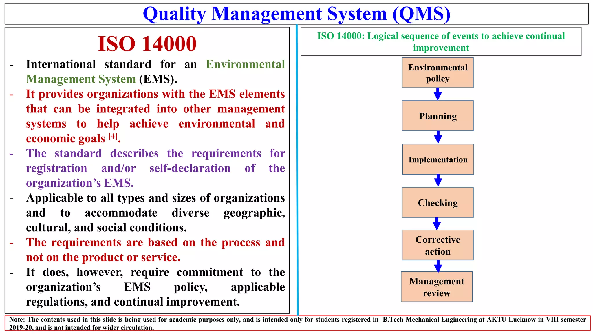 Quality Management System (QMS)
ISO 14000
- International standard for an Environmental
Management System (EMS).
- It provides organizations with the EMS elements
that can be integrated into other management
systems to help achieve environmental and
economic goals [4].
- The standard describes the requirements for
registration and/or self-declaration of the
organization’s EMS.
- Applicable to all types and sizes of organizations
and to accommodate diverse geographic,
cultural, and social conditions.
- The requirements are based on the process and
not on the product or service.
- It does, however, require commitment to the
organization’s EMS policy, applicable
regulations, and continual improvement.
Note: The contents used in this slide is being used for academic purposes only, and is intended only for students registered in B.Tech Mechanical Engineering at AKTU Lucknow in VIII semester
2019-20, and is not intended for wider circulation.
ISO 14000: Logical sequence of events to achieve continual
improvement
Management
review
Environmental
policy
Planning
Implementation
Checking
Corrective
action
 