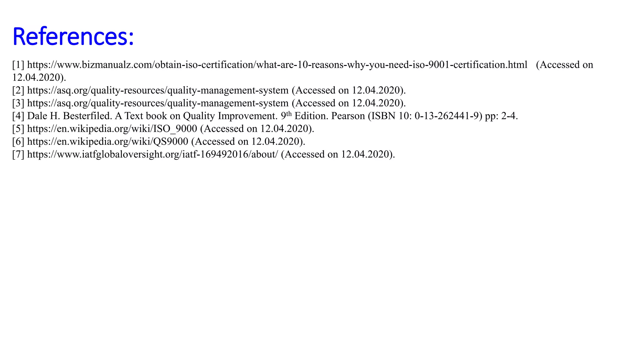References:
[1] https://www.bizmanualz.com/obtain-iso-certification/what-are-10-reasons-why-you-need-iso-9001-certification.html (Accessed on
12.04.2020).
[2] https://asq.org/quality-resources/quality-management-system (Accessed on 12.04.2020).
[3] https://asq.org/quality-resources/quality-management-system (Accessed on 12.04.2020).
[4] Dale H. Besterfiled. A Text book on Quality Improvement. 9th Edition. Pearson (ISBN 10: 0-13-262441-9) pp: 2-4.
[5] https://en.wikipedia.org/wiki/ISO_9000 (Accessed on 12.04.2020).
[6] https://en.wikipedia.org/wiki/QS9000 (Accessed on 12.04.2020).
[7] https://www.iatfglobaloversight.org/iatf-169492016/about/ (Accessed on 12.04.2020).
 
