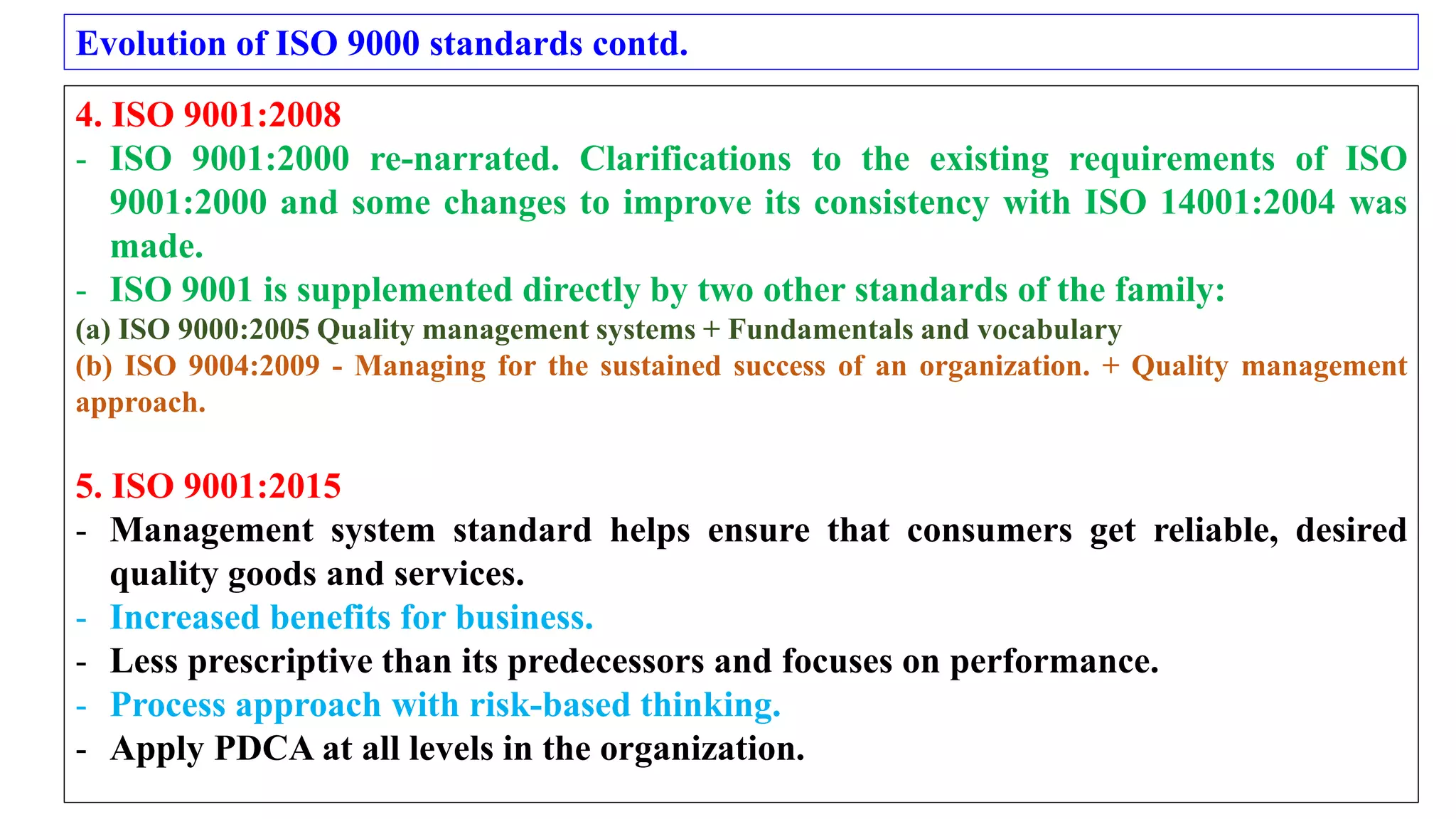 Evolution of ISO 9000 standards contd.
4. ISO 9001:2008
- ISO 9001:2000 re-narrated. Clarifications to the existing requirements of ISO
9001:2000 and some changes to improve its consistency with ISO 14001:2004 was
made.
- ISO 9001 is supplemented directly by two other standards of the family:
(a) ISO 9000:2005 Quality management systems + Fundamentals and vocabulary
(b) ISO 9004:2009 - Managing for the sustained success of an organization. + Quality management
approach.
5. ISO 9001:2015
- Management system standard helps ensure that consumers get reliable, desired
quality goods and services.
- Increased benefits for business.
- Less prescriptive than its predecessors and focuses on performance.
- Process approach with risk-based thinking.
- Apply PDCA at all levels in the organization.
 