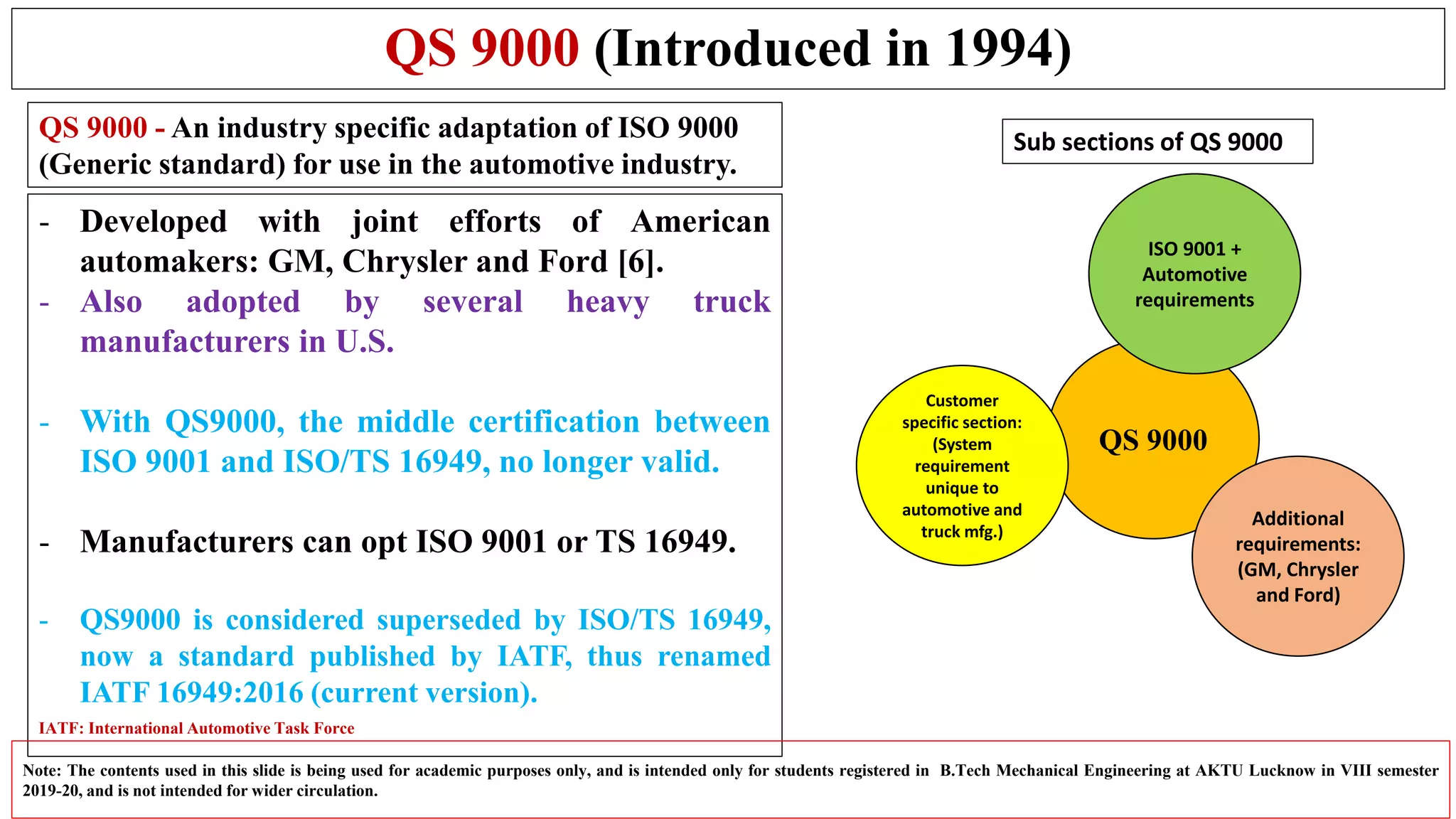 QS 9000 (Introduced in 1994)
- Developed with joint efforts of American
automakers: GM, Chrysler and Ford [6].
- Also adopted by several heavy truck
manufacturers in U.S.
- With QS9000, the middle certification between
ISO 9001 and ISO/TS 16949, no longer valid.
- Manufacturers can opt ISO 9001 or TS 16949.
- QS9000 is considered superseded by ISO/TS 16949,
now a standard published by IATF, thus renamed
IATF 16949:2016 (current version).
Note: The contents used in this slide is being used for academic purposes only, and is intended only for students registered in B.Tech Mechanical Engineering at AKTU Lucknow in VIII semester
2019-20, and is not intended for wider circulation.
QS 9000
Customer
specific section:
(System
requirement
unique to
automotive and
truck mfg.)
Additional
requirements:
(GM, Chrysler
and Ford)
ISO 9001 +
Automotive
requirements
Sub sections of QS 9000QS 9000 - An industry specific adaptation of ISO 9000
(Generic standard) for use in the automotive industry.
IATF: International Automotive Task Force
 
