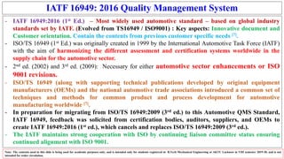 IATF 16949: 2016 Quality Management System
- IATF 16949:2016 (1st Ed.) – Most widely used automotive standard – based on global industry
standards set by IATF. (Evolved from TS16949 / ISO9001) : Key aspects: Innovative document and
Customer orientation. Contain the contents from previous customer specific needs [7].
- ISO/TS 16949 (1st Ed.) was originally created in 1999 by the International Automotive Task Force (IATF)
with the aim of harmonizing the different assessment and certification systems worldwide in the
supply chain for the automotive sector.
- 2nd ed. (2002) and 3rd ed. (2009): Necessary for either automotive sector enhancements or ISO
9001 revisions.
- ISO/TS 16949 (along with supporting technical publications developed by original equipment
manufacturers (OEMs) and the national automotive trade associations introduced a common set of
techniques and methods for common product and process development for automotive
manufacturing worldwide [7].
- In preparation for migrating from ISO/TS 16949:2009 (3rd ed.) to this Automotive QMS Standard,
IATF 16949, feedback was solicited from certification bodies, auditors, suppliers, and OEMs to
create IATF 16949:2016 (1st ed.), which cancels and replaces ISO/TS 16949:2009 (3rd ed.).
- The IATF maintains strong cooperation with ISO by continuing liaison committee status ensuring
continued alignment with ISO 9001.
Note: The contents used in this slide is being used for academic purposes only, and is intended only for students registered in B.Tech Mechanical Engineering at AKTU Lucknow in VIII semester 2019-20, and is not
intended for wider circulation.
 
