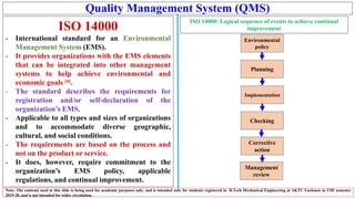 Quality Management System (QMS)
ISO 14000
- International standard for an Environmental
Management System (EMS).
- It provides organizations with the EMS elements
that can be integrated into other management
systems to help achieve environmental and
economic goals [4].
- The standard describes the requirements for
registration and/or self-declaration of the
organization’s EMS.
- Applicable to all types and sizes of organizations
and to accommodate diverse geographic,
cultural, and social conditions.
- The requirements are based on the process and
not on the product or service.
- It does, however, require commitment to the
organization’s EMS policy, applicable
regulations, and continual improvement.
Note: The contents used in this slide is being used for academic purposes only, and is intended only for students registered in B.Tech Mechanical Engineering at AKTU Lucknow in VIII semester
2019-20, and is not intended for wider circulation.
ISO 14000: Logical sequence of events to achieve continual
improvement
Management
review
Environmental
policy
Planning
Implementation
Checking
Corrective
action
 