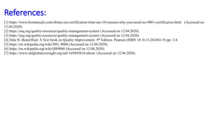 References:
[1] https://www.bizmanualz.com/obtain-iso-certification/what-are-10-reasons-why-you-need-iso-9001-certification.html (Accessed on
12.04.2020).
[2] https://asq.org/quality-resources/quality-management-system (Accessed on 12.04.2020).
[3] https://asq.org/quality-resources/quality-management-system (Accessed on 12.04.2020).
[4] Dale H. Besterfiled. A Text book on Quality Improvement. 9th Edition. Pearson (ISBN 10: 0-13-262441-9) pp: 2-4.
[5] https://en.wikipedia.org/wiki/ISO_9000 (Accessed on 12.04.2020).
[6] https://en.wikipedia.org/wiki/QS9000 (Accessed on 12.04.2020).
[7] https://www.iatfglobaloversight.org/iatf-169492016/about/ (Accessed on 12.04.2020).
 