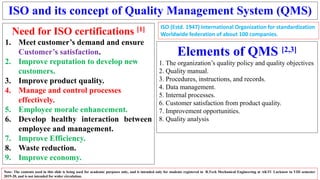 ISO and its concept of Quality Management System (QMS)
Need for ISO certifications [1]
1. Meet customer’s demand and ensure
Customer’s satisfaction.
2. Improve reputation to develop new
customers.
3. Improve product quality.
4. Manage and control processes
effectively.
5. Employee morale enhancement.
6. Develop healthy interaction between
employee and management.
7. Improve Efficiency.
8. Waste reduction.
9. Improve economy.
Note: The contents used in this slide is being used for academic purposes only, and is intended only for students registered in B.Tech Mechanical Engineering at AKTU Lucknow in VIII semester
2019-20, and is not intended for wider circulation.
Elements of QMS [2,3]
1. The organization’s quality policy and quality objectives
2. Quality manual.
3. Procedures, instructions, and records.
4. Data management.
5. Internal processes.
6. Customer satisfaction from product quality.
7. Improvement opportunities.
8. Quality analysis
ISO (Estd. 1947) International Organization for standardization
Worldwide federation of about 100 companies.
 