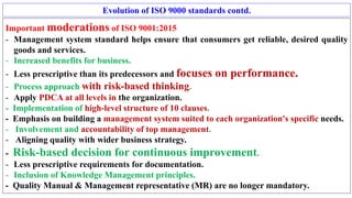 Evolution of ISO 9000 standards contd.
Important moderations of ISO 9001:2015
- Management system standard helps ensure that consumers get reliable, desired quality
goods and services.
- Increased benefits for business.
- Less prescriptive than its predecessors and focuses on performance.
- Process approach with risk-based thinking.
- Apply PDCA at all levels in the organization.
- Implementation of high-level structure of 10 clauses.
- Emphasis on building a management system suited to each organization's specific needs.
- Involvement and accountability of top management.
- Aligning quality with wider business strategy.
- Risk-based decision for continuous improvement.
- Less prescriptive requirements for documentation.
- Inclusion of Knowledge Management principles.
- Quality Manual & Management representative (MR) are no longer mandatory.
 