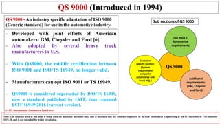 QS 9000 (Introduced in 1994)
- Developed with joint efforts of American
automakers: GM, Chrysler and Ford [6].
- Also adopted by several heavy truck
manufacturers in U.S.
- With QS9000, the middle certification between
ISO 9001 and ISO/TS 16949, no longer valid.
- Manufacturers can opt ISO 9001 or TS 16949.
- QS9000 is considered superseded by ISO/TS 16949,
now a standard published by IATF, thus renamed
IATF 16949:2016 (current version).
Note: The contents used in this slide is being used for academic purposes only, and is intended only for students registered in B.Tech Mechanical Engineering at AKTU Lucknow in VIII semester
2019-20, and is not intended for wider circulation.
QS 9000
Customer
specific section:
(System
requirement
unique to
automotive and
truck mfg.)
Additional
requirements:
(GM, Chrysler
and Ford)
ISO 9001 +
Automotive
requirements
Sub sections of QS 9000QS 9000 - An industry specific adaptation of ISO 9000
(Generic standard) for use in the automotive industry.
IATF: International Automotive Task Force
 