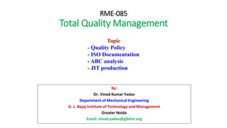 RME-085
Total Quality Management
By:
Dr. Vinod Kumar Yadav
Department of Mechanical Engineering
G. L. Bajaj Institute of Technology and Management
Greater Noida
Email: vinod.yadav@glbitm.org
Topic
- Quality Policy
- ISO Documentation
- ABC analysis
- JIT production
 