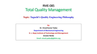 RME-085
Total Quality Management
By:
Dr. Vinod Kumar Yadav
Department of Mechanical Engineering
G. L. Bajaj Institute of Technology and Management
Greater Noida
Email: vinod.yadav@glbitm.org
Topic: Taguchi’s Quality Engineering Philosophy
 