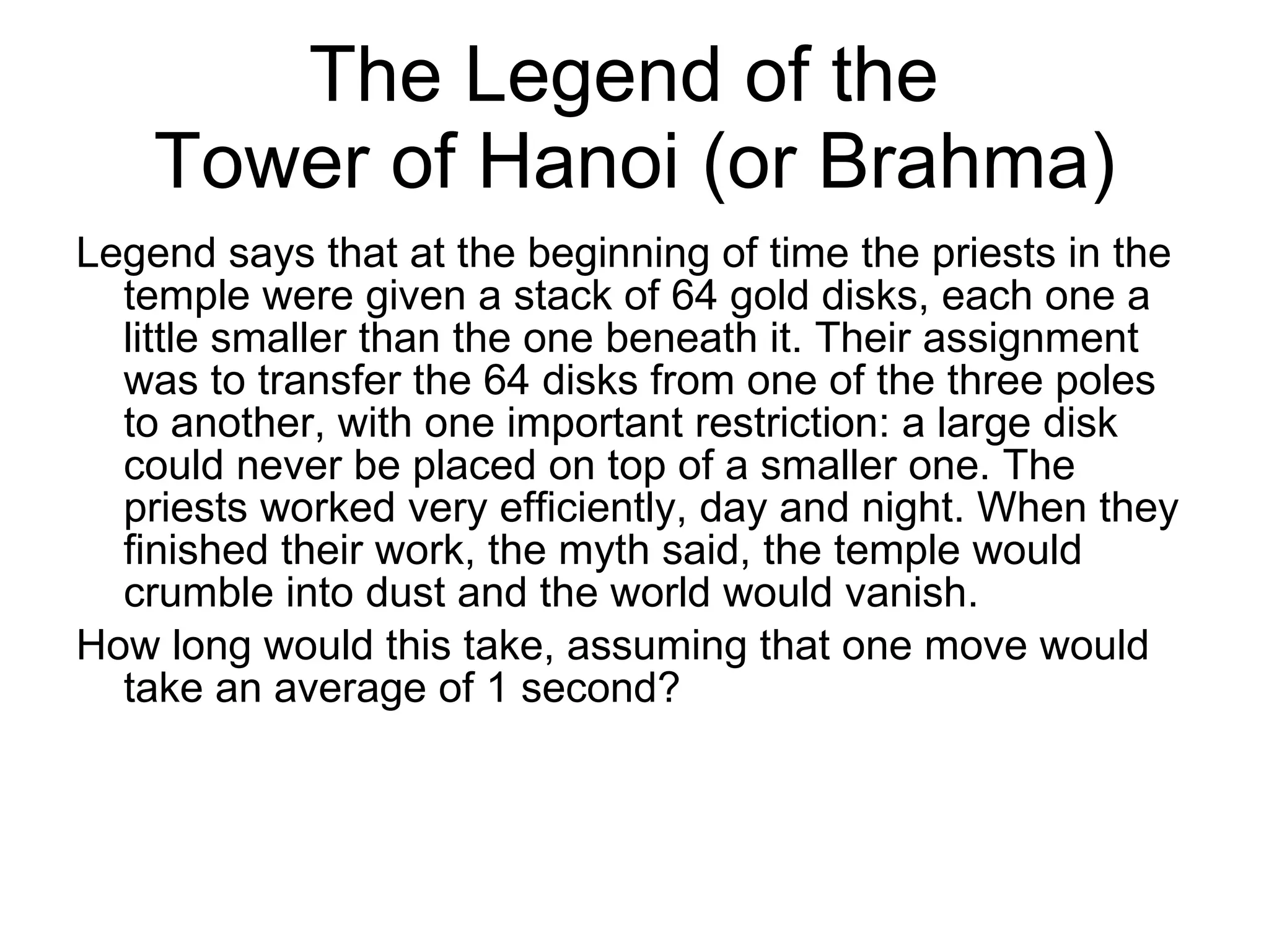 The Legend of the  Tower of Hanoi (or Brahma) Legend says that at the beginning of time the priests in the temple were given a stack of 64 gold disks, each one a little smaller than the one beneath it. Their assignment was to transfer the 64 disks from one of the three poles to another, with one important restriction: a large disk could never be placed on top of a smaller one. The priests worked very efficiently, day and night. When they finished their work, the myth said, the temple would crumble into dust and the world would vanish.  How long would this take, assuming that one move would take an average of 1 second? 