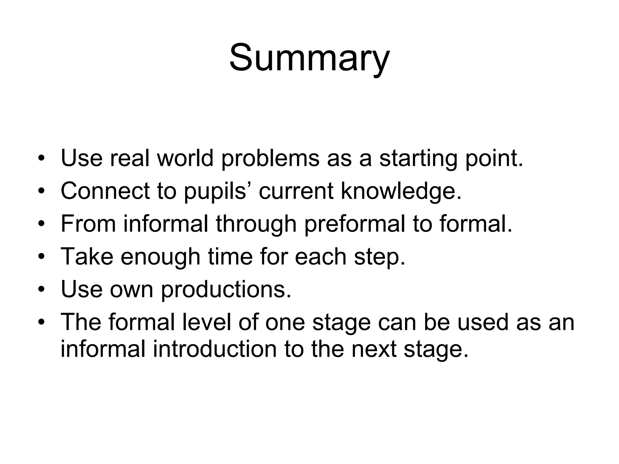 Summary Use real world problems as a starting point. Connect to pupils’ current knowledge. From informal through preformal to formal. Take enough time for each step.  Use own productions. The formal level of one stage can be used as an informal introduction to the next stage.  