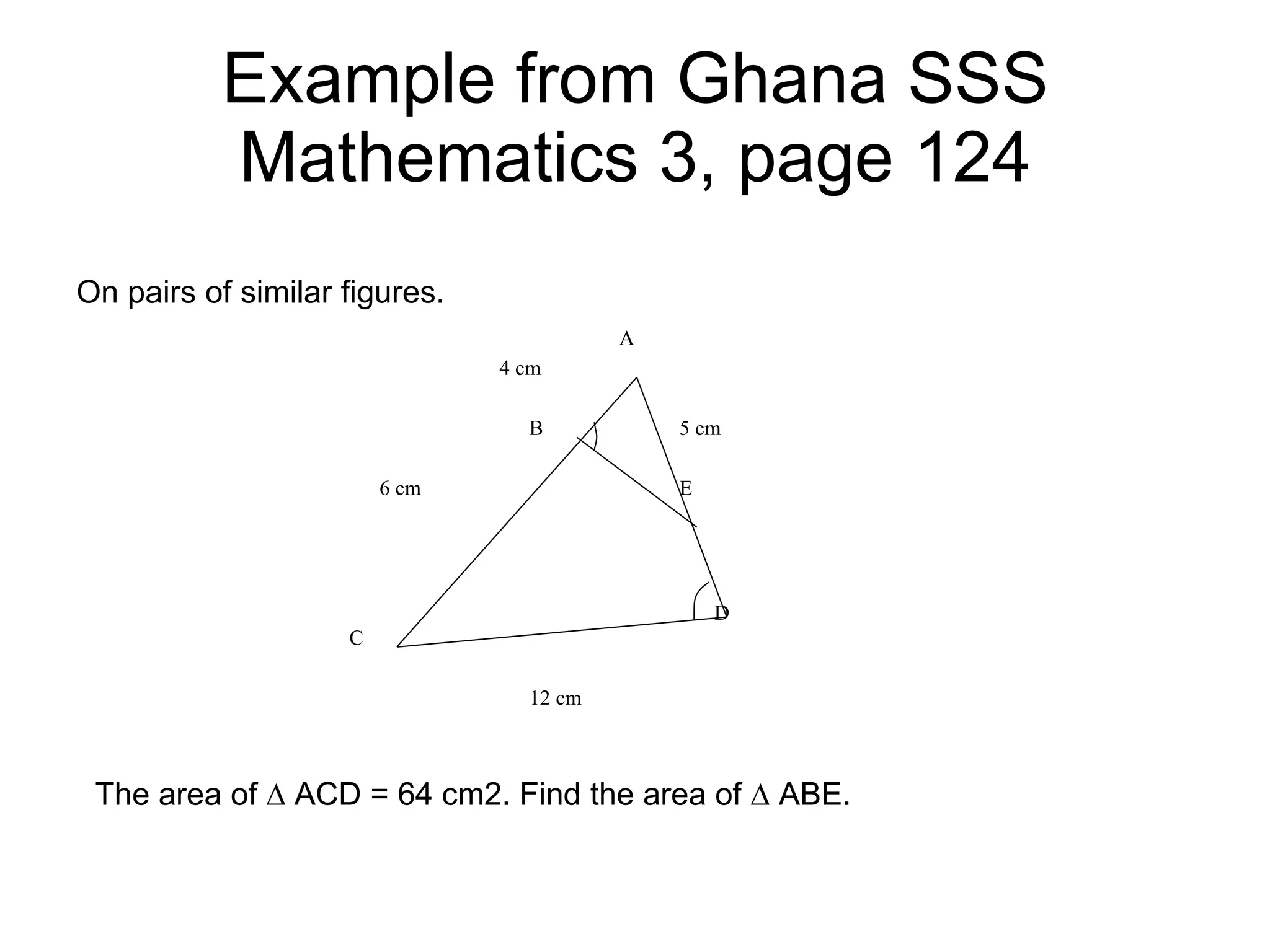 Example from Ghana SSS Mathematics 3, page 124 On pairs of similar figures. The area of ∆ ACD = 64 cm2. Find the area of ∆ ABE. 4 cm 6 cm 5 cm 12 cm A B E D C 