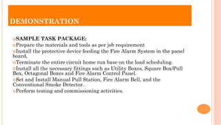 ¢ SAMPLE TASK PACKAGE:
¢ Prepare the materials and tools as per job requirement
¢ Install the protective device feeding the Fire Alarm System in the panel
board,
¢ Terminate the entire circuit home run base on the load scheduling.
¢ Install all the necessary fittings such as Utility Boxes, Square Box/Pull
Box, Octagonal Boxes and Fire Alarm Control Panel.
¢ Set and Install Manual Pull Station, Fire Alarm Bell, and the
Conventional Smoke Detector..
¢ Perform testing and commissioning activities.
DEMONSTRATION
 