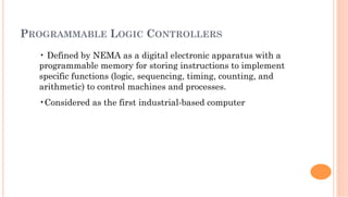 PROGRAMMABLE LOGIC CONTROLLERS
• Defined by NEMA as a digital electronic apparatus with a
programmable memory for storing instructions to implement
specific functions (logic, sequencing, timing, counting, and
arithmetic) to control machines and processes.
• Considered as the first industrial-based computer
 