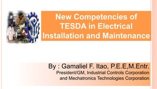 New Competencies of
TESDA in Electrical
Installation and Maintenance
By : Gamaliel F. Itao, P.E.E,M.Entr.
President/GM, Industrial Controls Corporation
and Mechatronics Technologies Corporation
 