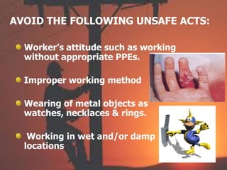 AVOID THE FOLLOWING UNSAFE ACTS:
Worker’s attitude such as working
without appropriate PPEs.
Improper working method
Wearing of metal objects as
watches, necklaces & rings.
Working in wet and/or damp
locations
 