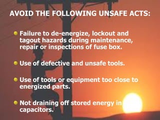 AVOID THE FOLLOWING UNSAFE ACTS:
Failure to de-energize, lockout and
tagout hazards during maintenance,
repair or inspections of fuse box.
Use of defective and unsafe tools.
Use of tools or equipment too close to
energized parts.
Not draining off stored energy in
capacitors.
 