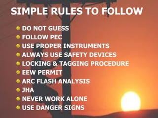 SIMPLE RULES TO FOLLOW
DO NOT GUESS
FOLLOW PEC
USE PROPER INSTRUMENTS
ALWAYS USE SAFETY DEVICES
LOCKING & TAGGING PROCEDURE
EEW PERMIT
ARC FLASH ANALYSIS
JHA
NEVER WORK ALONE
USE DANGER SIGNS
 