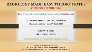RADIOLOGY MADE EASY THEORY NOTES
VERSION 6 (APRIL 2024)
Set of 17 handwritten and printed black and white hard bound Radiology notes
FOR PREBOOKING CONTACT 9650595780
Despatch shall start from 1st April, 2024
DR NAVNI GARG
DR NIMESH GUPTA
www.radiologymadeeasynotes.com
COMING SOON (APRIL 2024)
RADIOLOGY MADE EASY WHATSAPP GROUP
RADIOLOGY MADE EASY ONLINE PRACTICAL MODULE
 