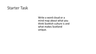 Starter Task
Write a word cloud or a
mind map about what you
think Scottish culture is and
what makes Scotland
unique.
 