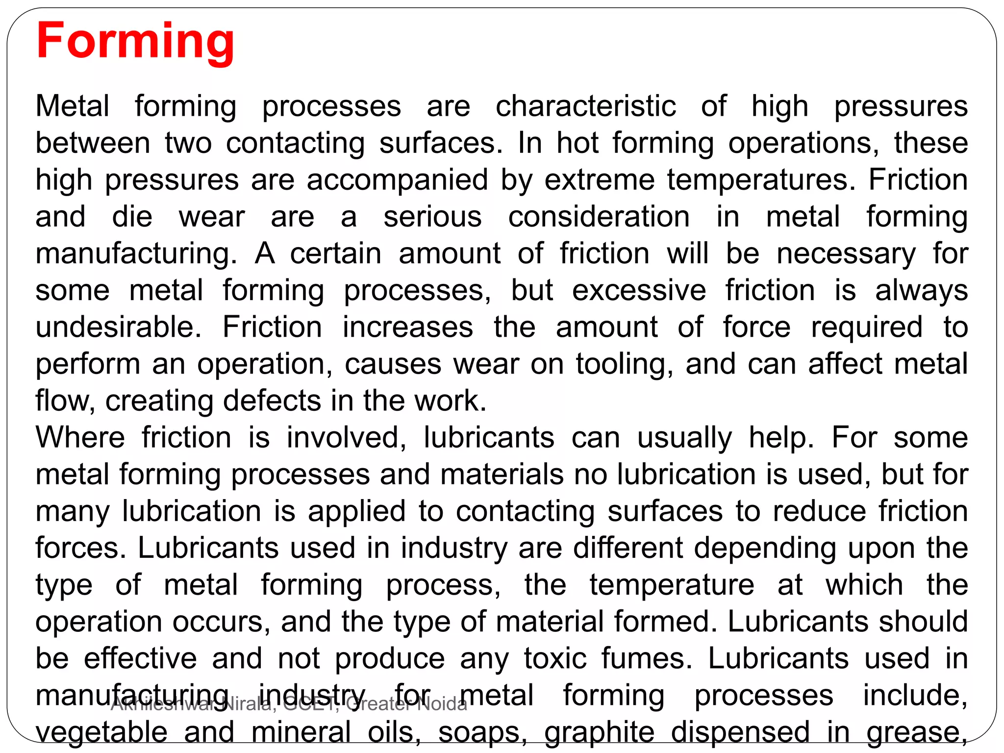 Forming
Akhileshwar Nirala, GCET, Greater Noida
Metal forming processes are characteristic of high pressures
between two contacting surfaces. In hot forming operations, these
high pressures are accompanied by extreme temperatures. Friction
and die wear are a serious consideration in metal forming
manufacturing. A certain amount of friction will be necessary for
some metal forming processes, but excessive friction is always
undesirable. Friction increases the amount of force required to
perform an operation, causes wear on tooling, and can affect metal
flow, creating defects in the work.
Where friction is involved, lubricants can usually help. For some
metal forming processes and materials no lubrication is used, but for
many lubrication is applied to contacting surfaces to reduce friction
forces. Lubricants used in industry are different depending upon the
type of metal forming process, the temperature at which the
operation occurs, and the type of material formed. Lubricants should
be effective and not produce any toxic fumes. Lubricants used in
manufacturing industry for metal forming processes include,
vegetable and mineral oils, soaps, graphite dispensed in grease,
 