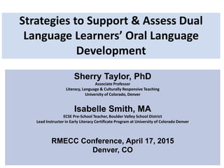 Strategies to Support & Assess Dual
Language Learners’ Oral Language
Development
Sherry Taylor, PhD
Associate Professor
Literacy, Language & Culturally Responsive Teaching
University of Colorado, Denver
Isabelle Smith, MA
ECSE Pre-School Teacher, Boulder Valley School District
Lead Instructor in Early Literacy Certificate Program at University of Colorado Denver
RMECC Conference, April 17, 2015
Denver, CO
 