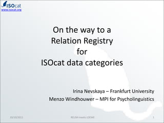 On the way to a Relation Registry for ISOcat data categories Irina Nevskaya – Frankfurt University Menzo Windhouwer – MPI for Psycholinguistics 10/10/2011 1 RELISH meets LOEWE 