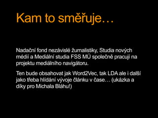Kam to směřuje…
Nadační fond nezávislé žurnalistiky, Studia nových
médií a Mediální studia FSS MÚ společně pracují na
projektu mediálního navigátoru.
Ten bude obsahovat jak Word2Vec, tak LDA ale i další
jako třeba hlídání vývoje článku v čase… (ukázka a
díky pro Michala Bláhu!)
 
