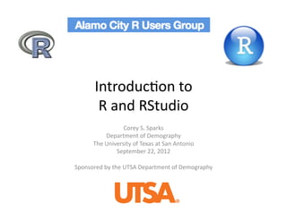 Introduc)on	
  to	
  	
  
          R	
  and	
  RStudio	
  
                       Corey	
  S.	
  Sparks	
  
                Department	
  of	
  Demography	
  
         The	
  University	
  of	
  Texas	
  at	
  San	
  Antonio	
  
                    September	
  22,	
  2012	
  

Sponsored	
  by	
  the	
  UTSA	
  Department	
  of	
  Demography	
  
 