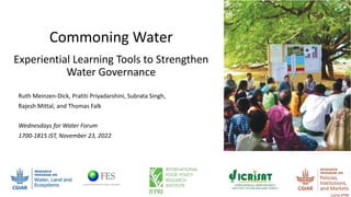 Commoning Water
Experiential Learning Tools to Strengthen
Water Governance
Ruth Meinzen-Dick, Pratiti Priyadarshini, Subrata Singh,
Rajesh Mittal, and Thomas Falk
Wednesdays for Water Forum
1700-1815 IST, November 23, 2022
 