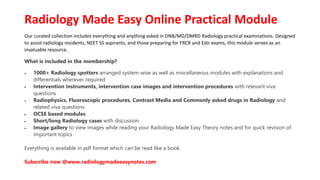Radiology Made Easy Online Practical Module
Our curated collection includes everything and anything asked in DNB/MD/DMRD Radiology practical examinations. Designed
to assist radiology residents, NEET SS aspirants, and those preparing for FRCR and Edir exams, this module serves as an
invaluable resource.
What is included in the membership?
 1000+ Radiology spotters arranged system-wise as well as miscellaneous modules with explanations and
differentials wherever required
 Intervention instruments, intervention case images and intervention procedures with relevant viva
questions
 Radiophysics, Fluoroscopic procedures, Contrast Media and Commonly asked drugs in Radiology and
related viva questions
 OCSE based modules
 Short/long Radiology cases with discussion
 Image gallery to view images while reading your Radiology Made Easy Theory notes and for quick revision of
important topics
Everything is available in pdf format which can be read like a book.
Subscribe now @www.radiologymadeeasynotes.com
 